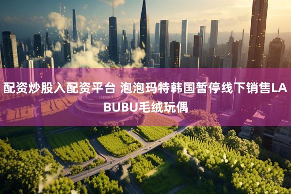 配资炒股入配资平台 泡泡玛特韩国暂停线下销售LABUBU毛绒玩偶