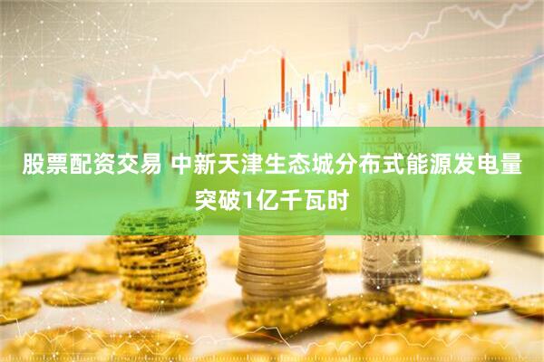 股票配资交易 中新天津生态城分布式能源发电量突破1亿千瓦时