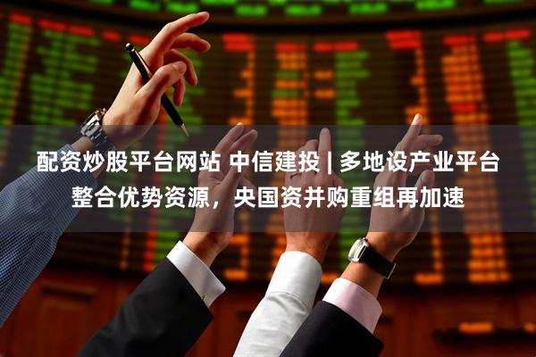 配资炒股平台网站 中信建投 | 多地设产业平台整合优势资源，央国资并购重组再加速