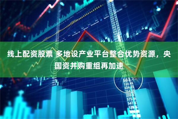 线上配资股票 多地设产业平台整合优势资源，央国资并购重组再加速