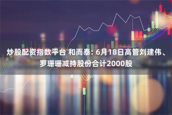炒股配资指数平台 和而泰: 6月18日高管刘建伟、罗珊珊减持股份合计2000股