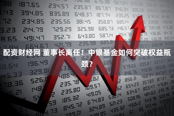 配资财经网 董事长离任！中银基金如何突破权益瓶颈？