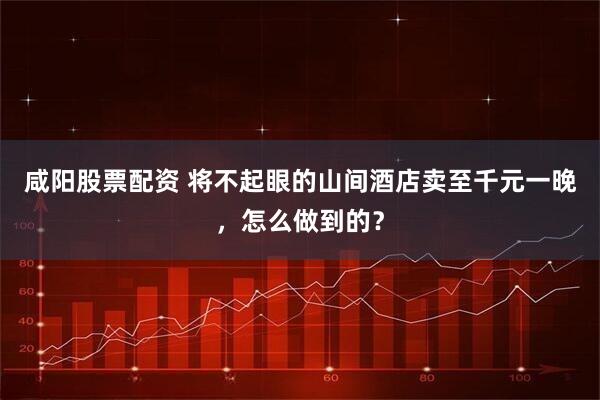咸阳股票配资 将不起眼的山间酒店卖至千元一晚，怎么做到的？