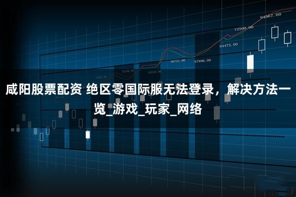 咸阳股票配资 绝区零国际服无法登录，解决方法一览_游戏_玩家_网络