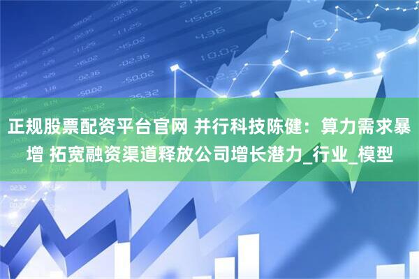正规股票配资平台官网 并行科技陈健：算力需求暴增 拓宽融资渠道释放公司增长潜力_行业_模型