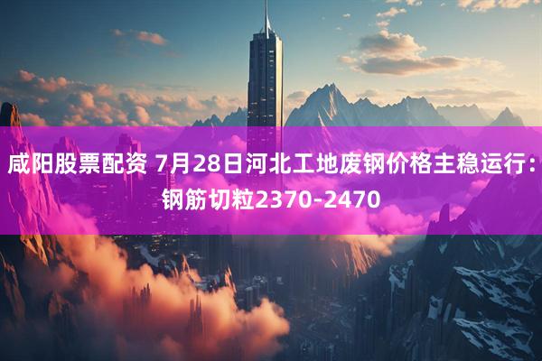 咸阳股票配资 7月28日河北工地废钢价格主稳运行：钢筋切粒2370-2470
