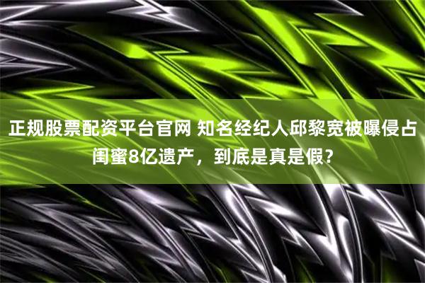 正规股票配资平台官网 知名经纪人邱黎宽被曝侵占闺蜜8亿遗产，到底是真是假？