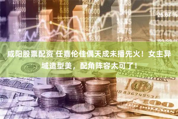 咸阳股票配资 任嘉伦佳偶天成未播先火！女主异域造型美，配角阵容太可了！