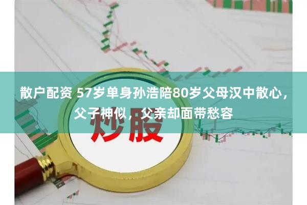 散户配资 57岁单身孙浩陪80岁父母汉中散心，父子神似，父亲却面带愁容
