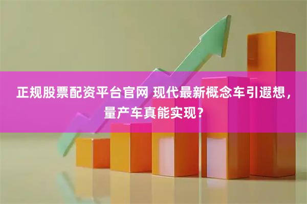 正规股票配资平台官网 现代最新概念车引遐想，量产车真能实现？