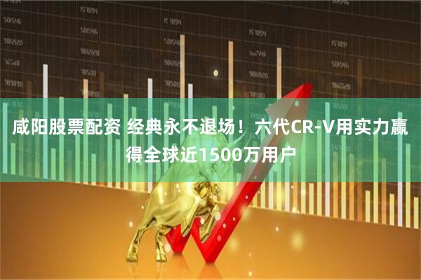 咸阳股票配资 经典永不退场！六代CR-V用实力赢得全球近1500万用户