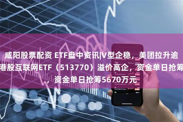 咸阳股票配资 ETF盘中资讯|V型企稳，美团拉升逾2%，百亿港股互联网ETF（513770）溢价高企，资金单日抢筹5670万元
