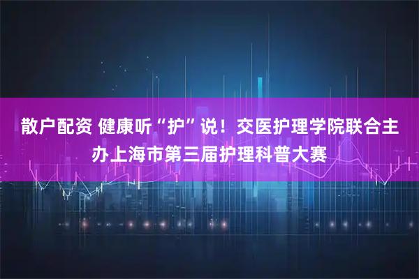 散户配资 健康听“护”说！交医护理学院联合主办上海市第三届护理科普大赛