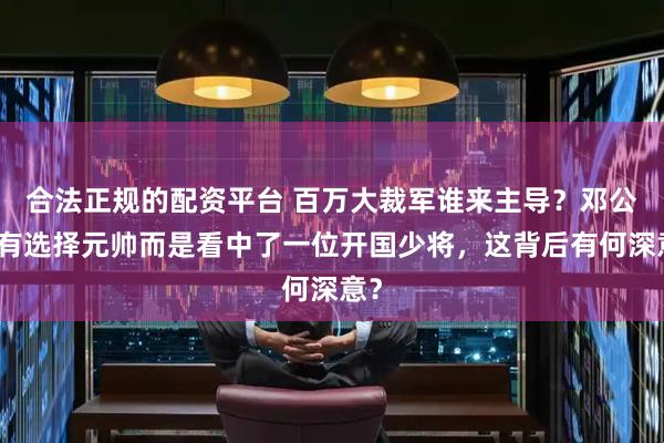 合法正规的配资平台 百万大裁军谁来主导？邓公没有选择元帅而是看中了一位开国少将，这背后有何深意？