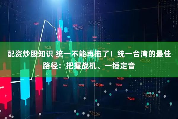 配资炒股知识 统一不能再拖了！统一台湾的最佳路径：把握战机、一锤定音