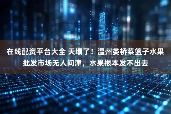 在线配资平台大全 天塌了！温州娄桥菜篮子水果批发市场无人问津，水果根本发不出去