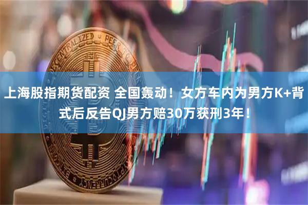 上海股指期货配资 全国轰动！女方车内为男方K+背式后反告QJ男方赔30万获刑3年！