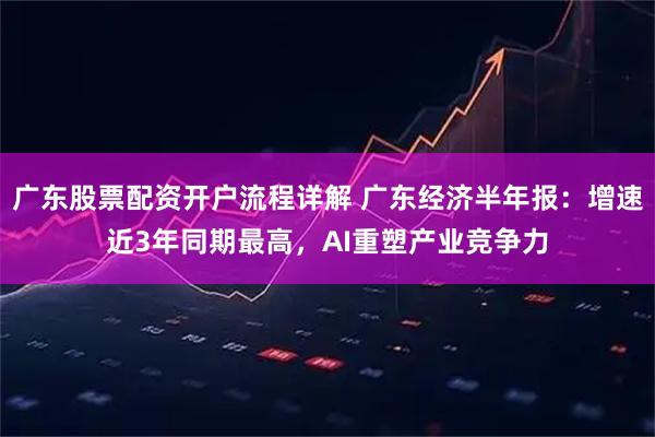 广东股票配资开户流程详解 广东经济半年报：增速近3年同期最高，AI重塑产业竞争力